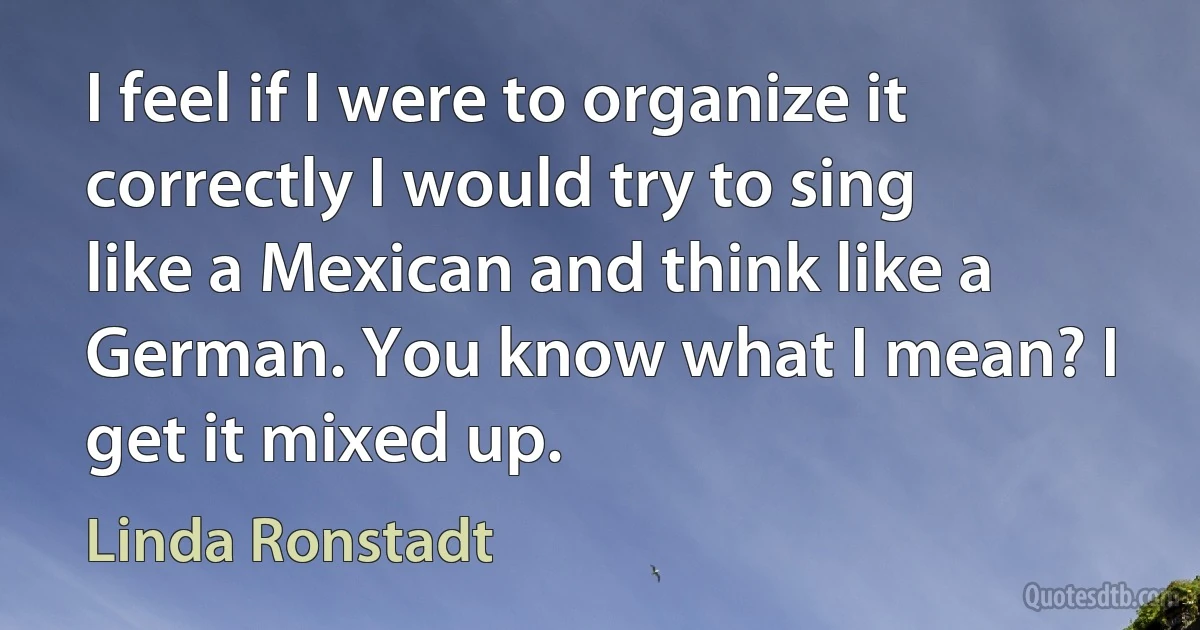 I feel if I were to organize it correctly I would try to sing like a Mexican and think like a German. You know what I mean? I get it mixed up. (Linda Ronstadt)