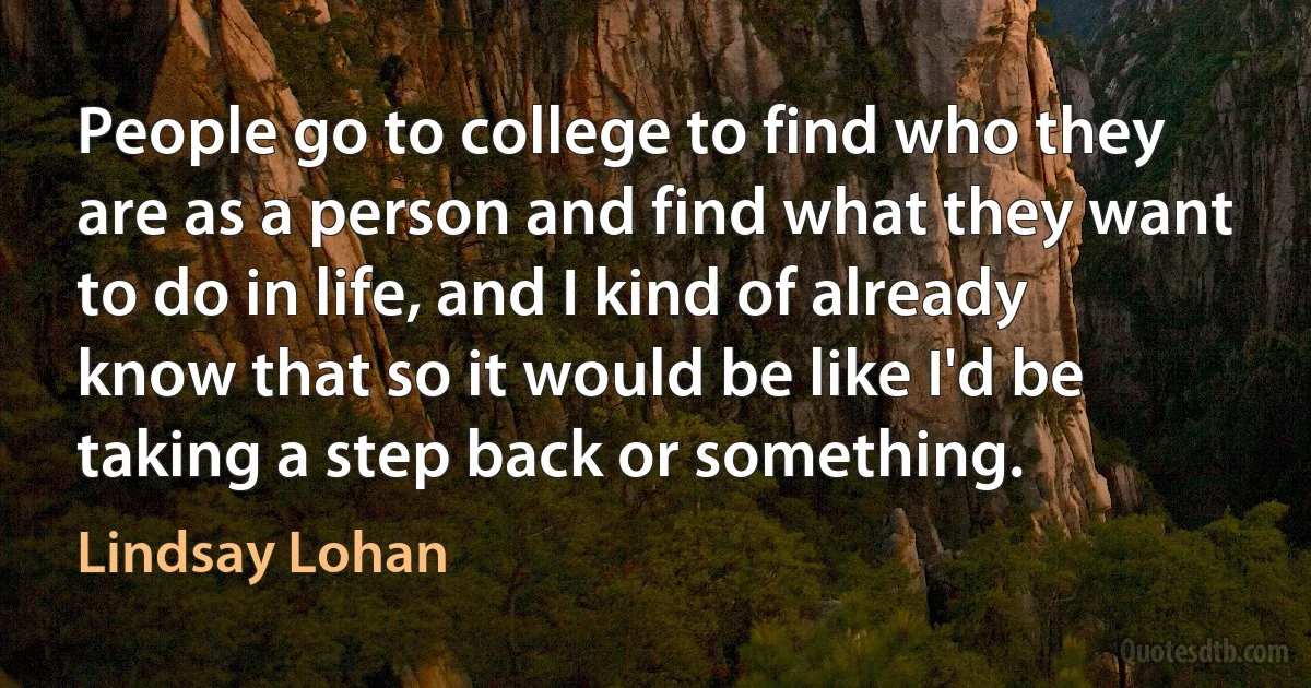 People go to college to find who they are as a person and find what they want to do in life, and I kind of already know that so it would be like I'd be taking a step back or something. (Lindsay Lohan)