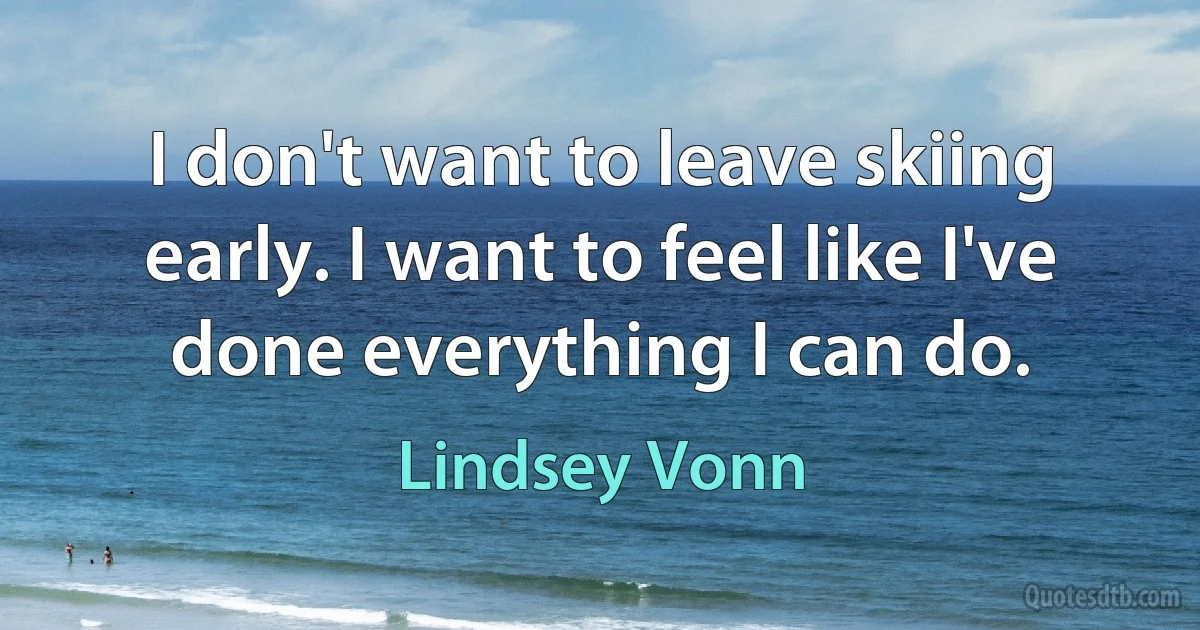 I don't want to leave skiing early. I want to feel like I've done everything I can do. (Lindsey Vonn)