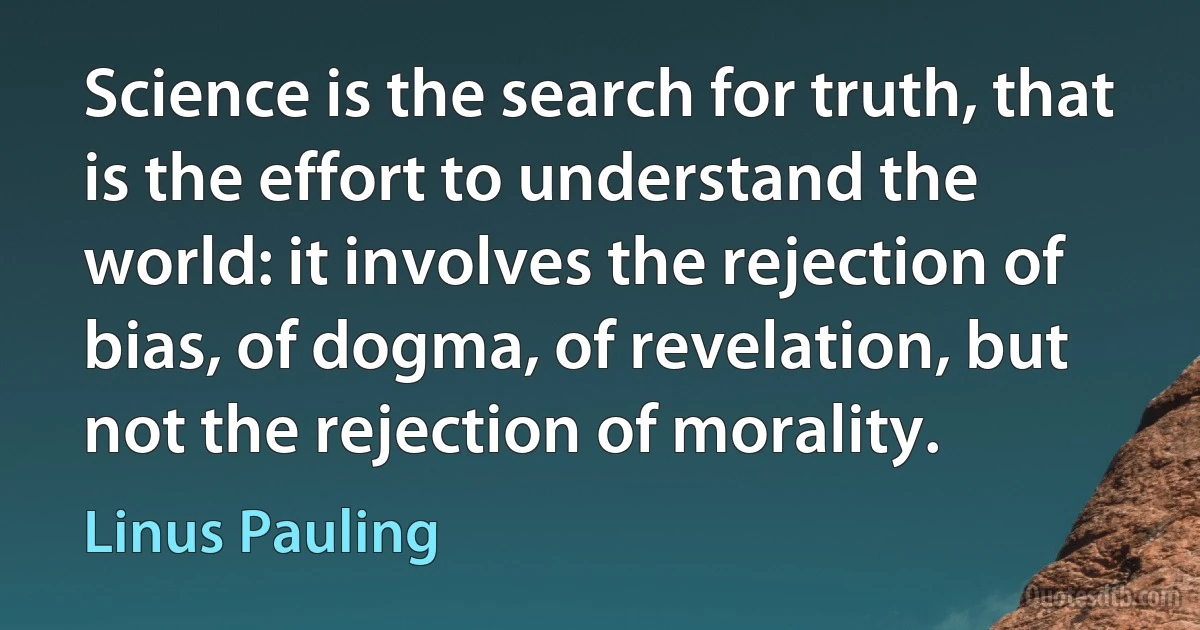 Science is the search for truth, that is the effort to understand the world: it involves the rejection of bias, of dogma, of revelation, but not the rejection of morality. (Linus Pauling)