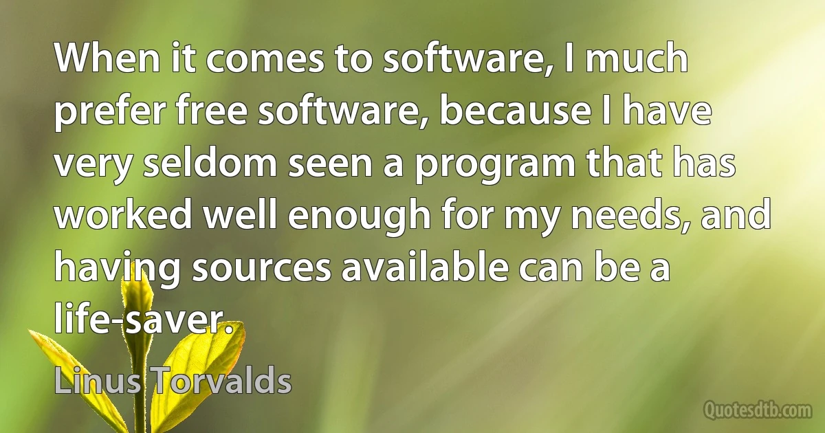 When it comes to software, I much prefer free software, because I have very seldom seen a program that has worked well enough for my needs, and having sources available can be a life-saver. (Linus Torvalds)