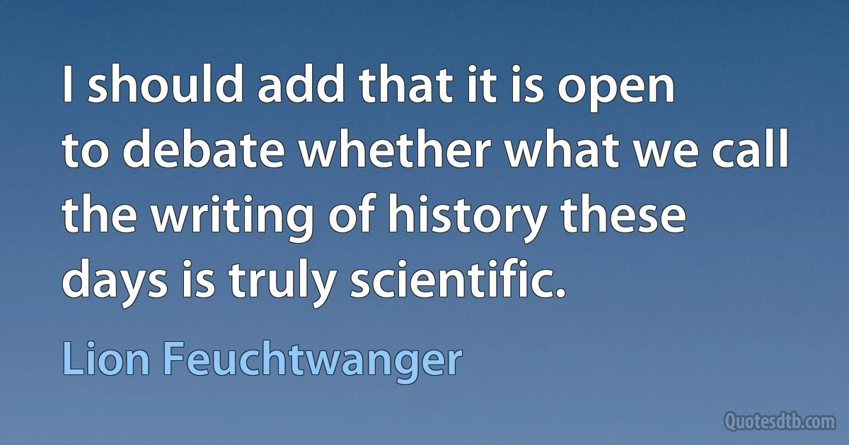 I should add that it is open to debate whether what we call the writing of history these days is truly scientific. (Lion Feuchtwanger)