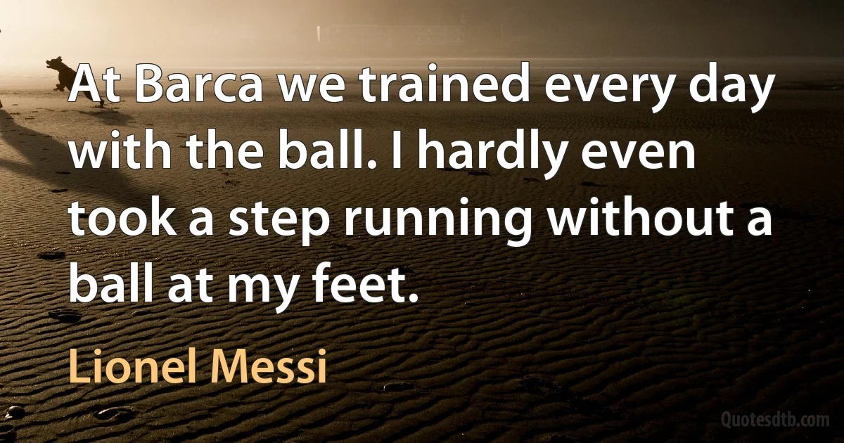 At Barca we trained every day with the ball. I hardly even took a step running without a ball at my feet. (Lionel Messi)