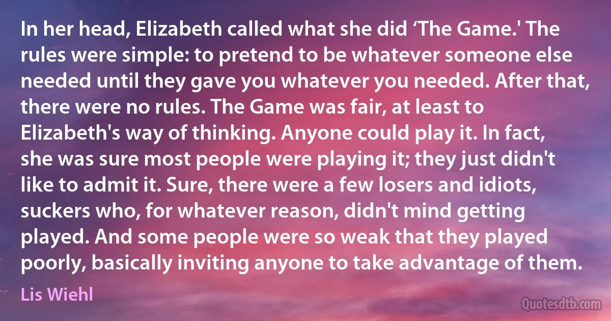 In her head, Elizabeth called what she did ‘The Game.' The rules were simple: to pretend to be whatever someone else needed until they gave you whatever you needed. After that, there were no rules. The Game was fair, at least to Elizabeth's way of thinking. Anyone could play it. In fact, she was sure most people were playing it; they just didn't like to admit it. Sure, there were a few losers and idiots, suckers who, for whatever reason, didn't mind getting played. And some people were so weak that they played poorly, basically inviting anyone to take advantage of them. (Lis Wiehl)