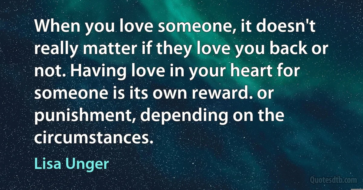 When you love someone, it doesn't really matter if they love you back or not. Having love in your heart for someone is its own reward. or punishment, depending on the circumstances. (Lisa Unger)