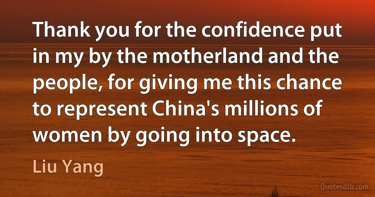 Thank you for the confidence put in my by the motherland and the people, for giving me this chance to represent China's millions of women by going into space. (Liu Yang)