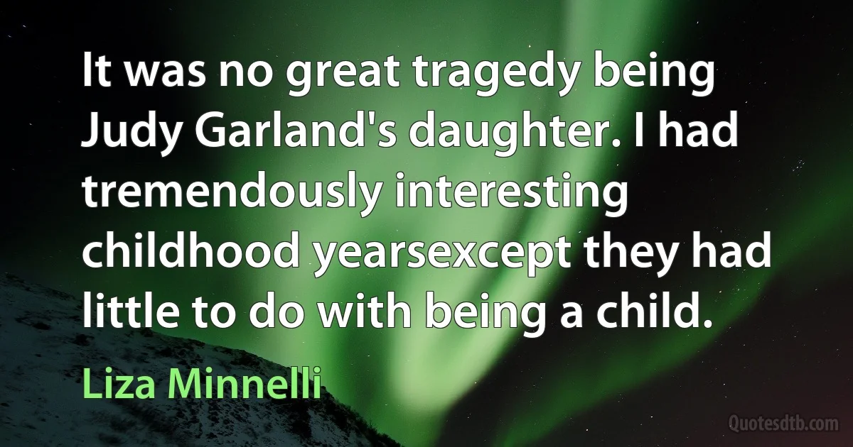 It was no great tragedy being Judy Garland's daughter. I had tremendously interesting childhood yearsexcept they had little to do with being a child. (Liza Minnelli)