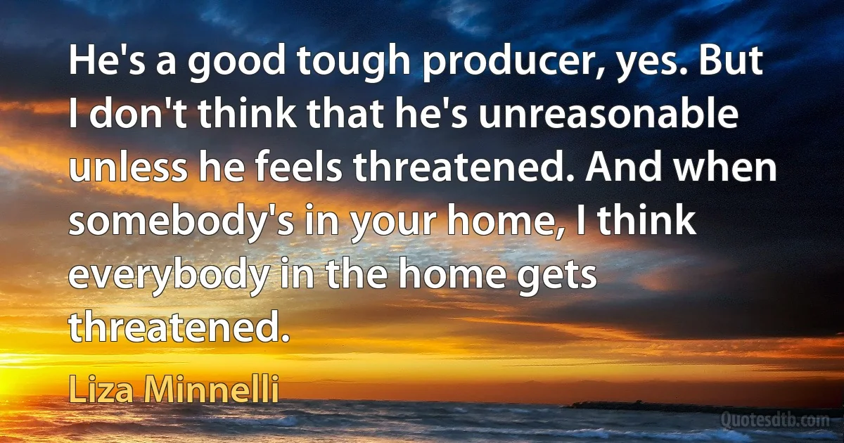 He's a good tough producer, yes. But I don't think that he's unreasonable unless he feels threatened. And when somebody's in your home, I think everybody in the home gets threatened. (Liza Minnelli)