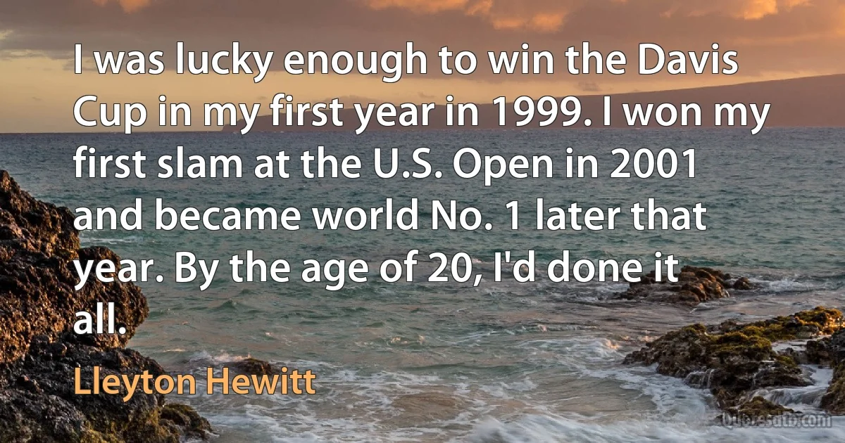 I was lucky enough to win the Davis Cup in my first year in 1999. I won my first slam at the U.S. Open in 2001 and became world No. 1 later that year. By the age of 20, I'd done it all. (Lleyton Hewitt)