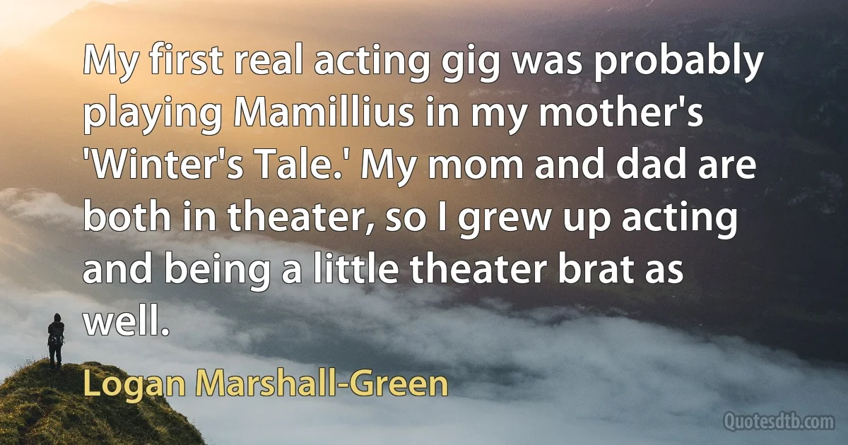 My first real acting gig was probably playing Mamillius in my mother's 'Winter's Tale.' My mom and dad are both in theater, so I grew up acting and being a little theater brat as well. (Logan Marshall-Green)