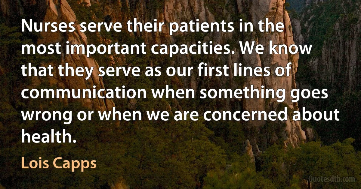 Nurses serve their patients in the most important capacities. We know that they serve as our first lines of communication when something goes wrong or when we are concerned about health. (Lois Capps)