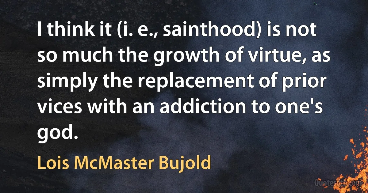 I think it (i. e., sainthood) is not so much the growth of virtue, as simply the replacement of prior vices with an addiction to one's god. (Lois McMaster Bujold)