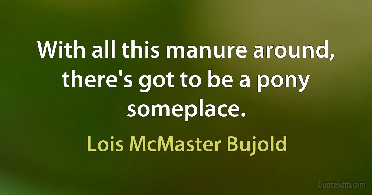 With all this manure around, there's got to be a pony someplace. (Lois McMaster Bujold)