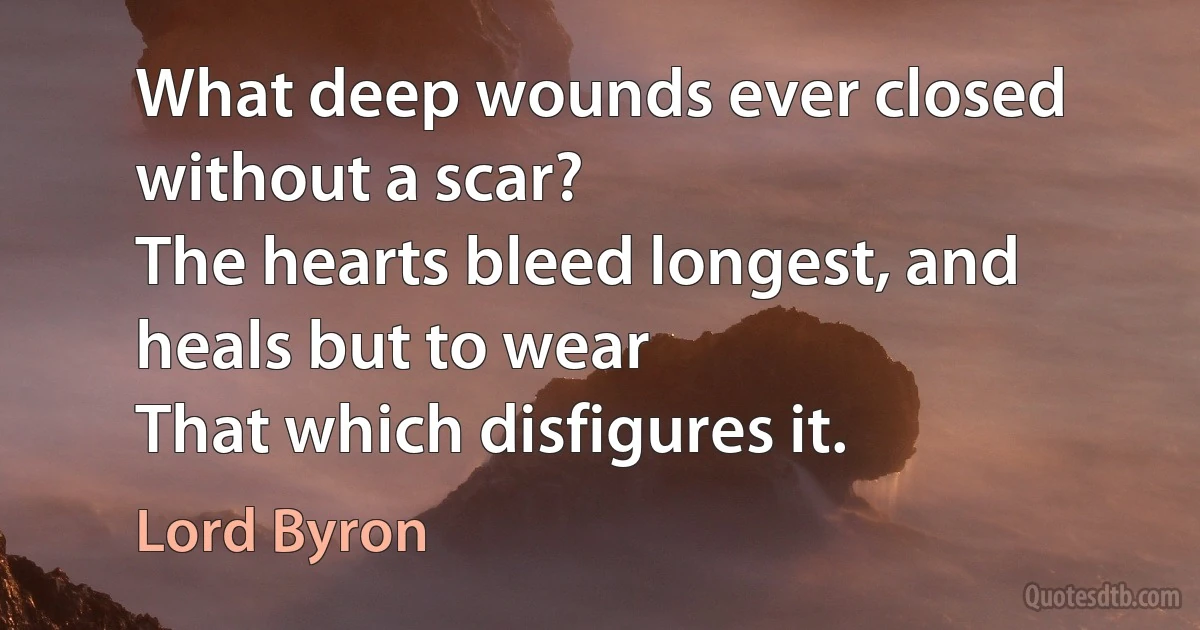 What deep wounds ever closed without a scar?
The hearts bleed longest, and heals but to wear
That which disfigures it. (Lord Byron)