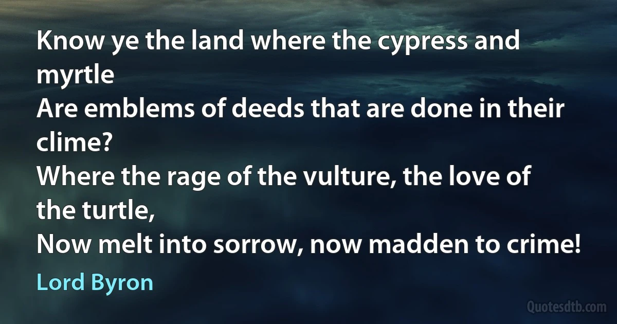 Know ye the land where the cypress and myrtle
Are emblems of deeds that are done in their clime?
Where the rage of the vulture, the love of the turtle,
Now melt into sorrow, now madden to crime! (Lord Byron)