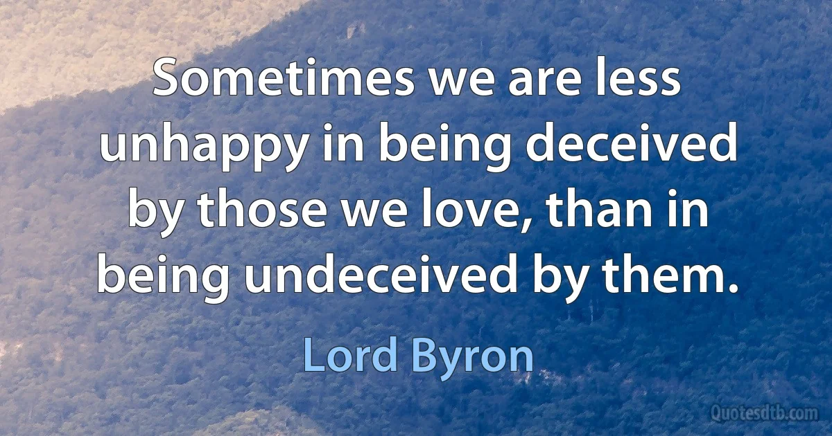 Sometimes we are less unhappy in being deceived by those we love, than in being undeceived by them. (Lord Byron)