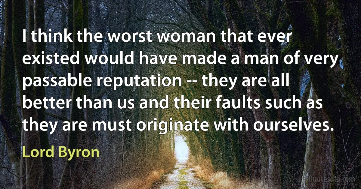 I think the worst woman that ever existed would have made a man of very passable reputation -- they are all better than us and their faults such as they are must originate with ourselves. (Lord Byron)