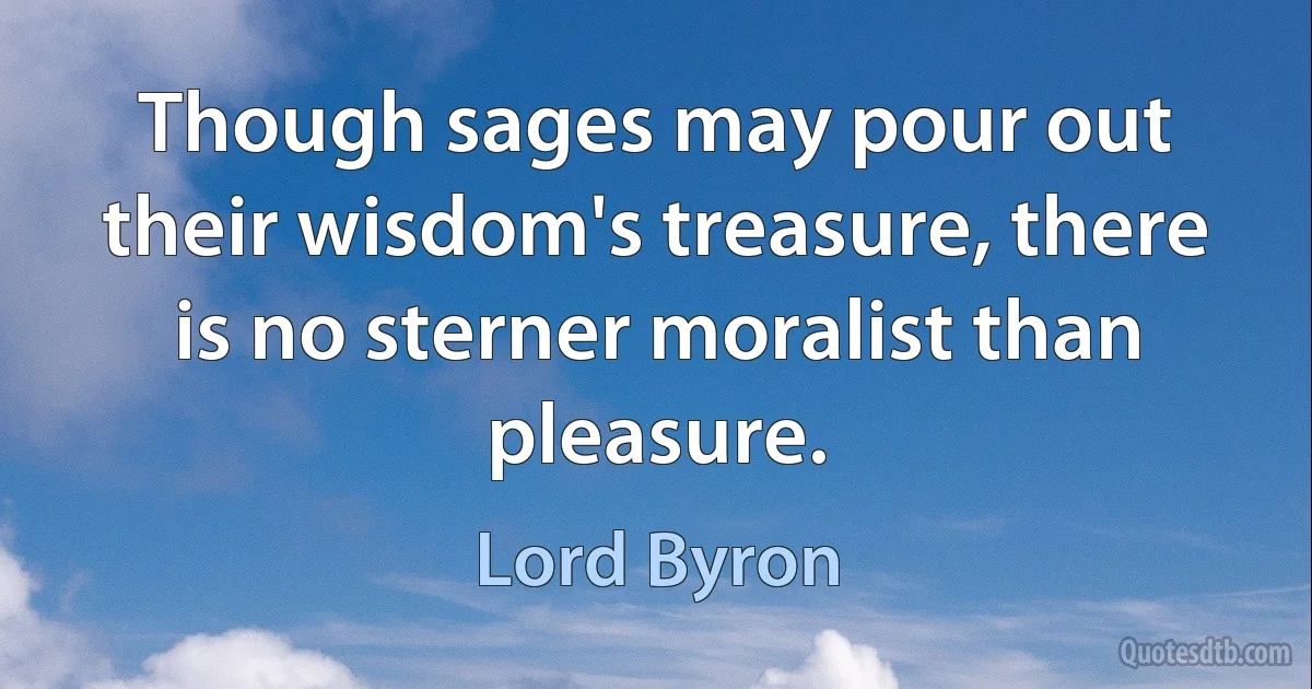 Though sages may pour out their wisdom's treasure, there is no sterner moralist than pleasure. (Lord Byron)