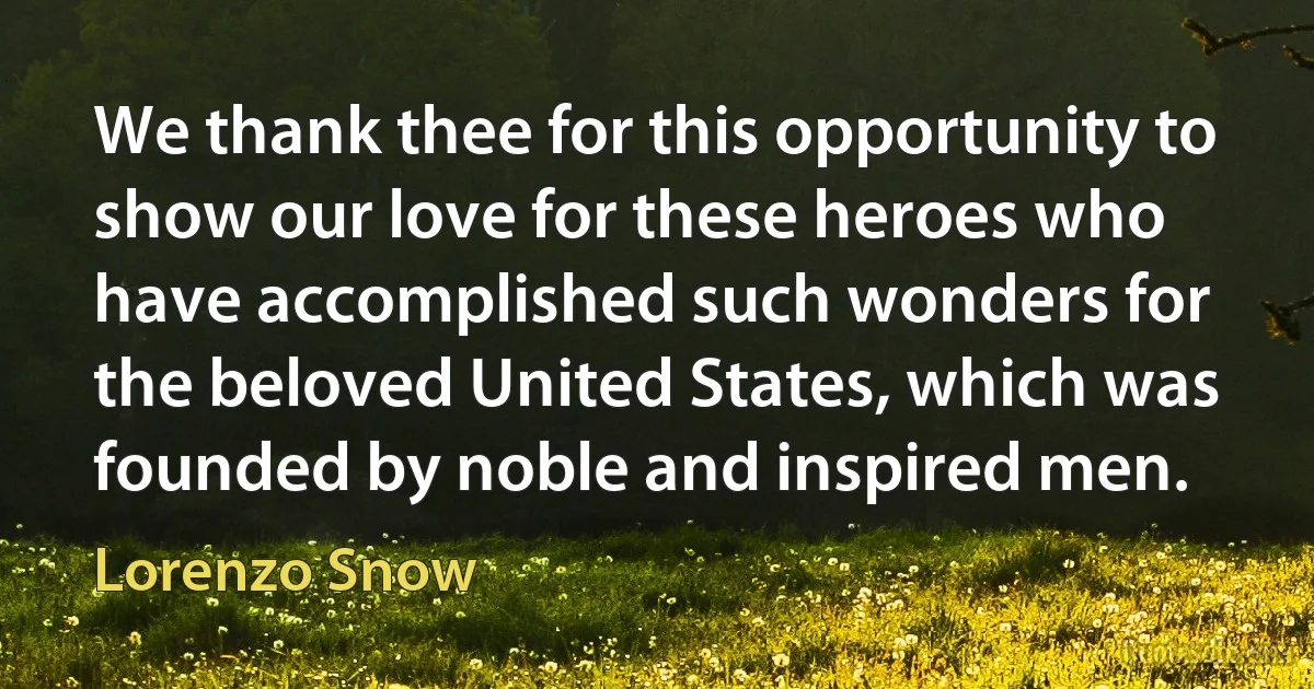 We thank thee for this opportunity to show our love for these heroes who have accomplished such wonders for the beloved United States, which was founded by noble and inspired men. (Lorenzo Snow)