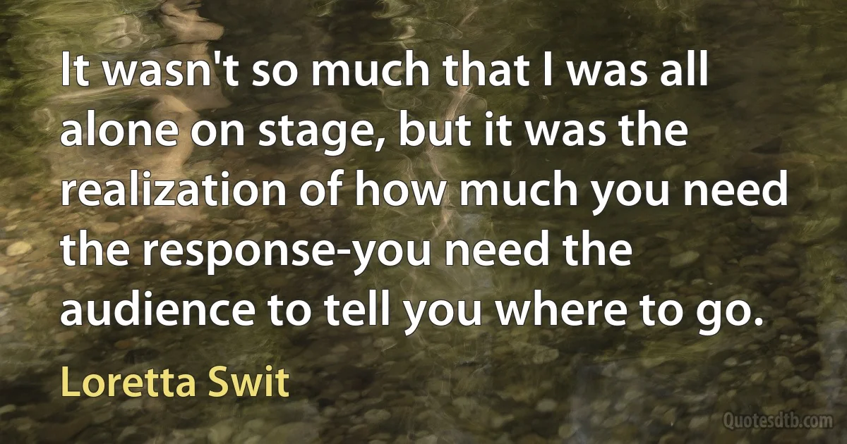 It wasn't so much that I was all alone on stage, but it was the realization of how much you need the response-you need the audience to tell you where to go. (Loretta Swit)