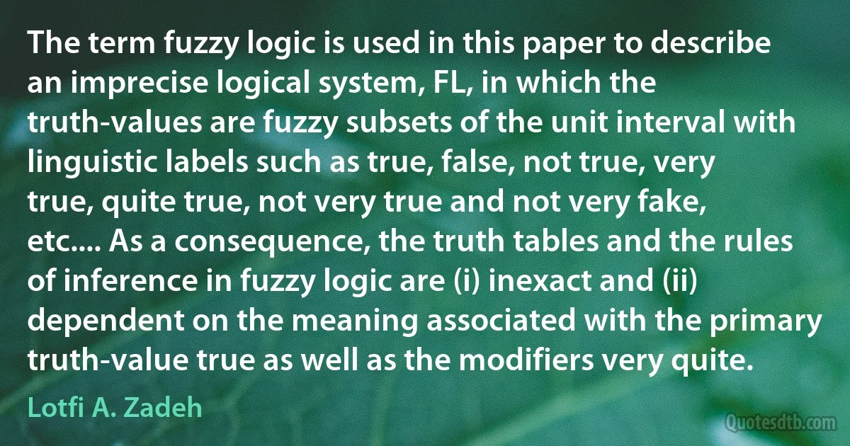 The term fuzzy logic is used in this paper to describe an imprecise logical system, FL, in which the truth-values are fuzzy subsets of the unit interval with linguistic labels such as true, false, not true, very true, quite true, not very true and not very fake, etc.... As a consequence, the truth tables and the rules of inference in fuzzy logic are (i) inexact and (ii) dependent on the meaning associated with the primary truth-value true as well as the modifiers very quite. (Lotfi A. Zadeh)