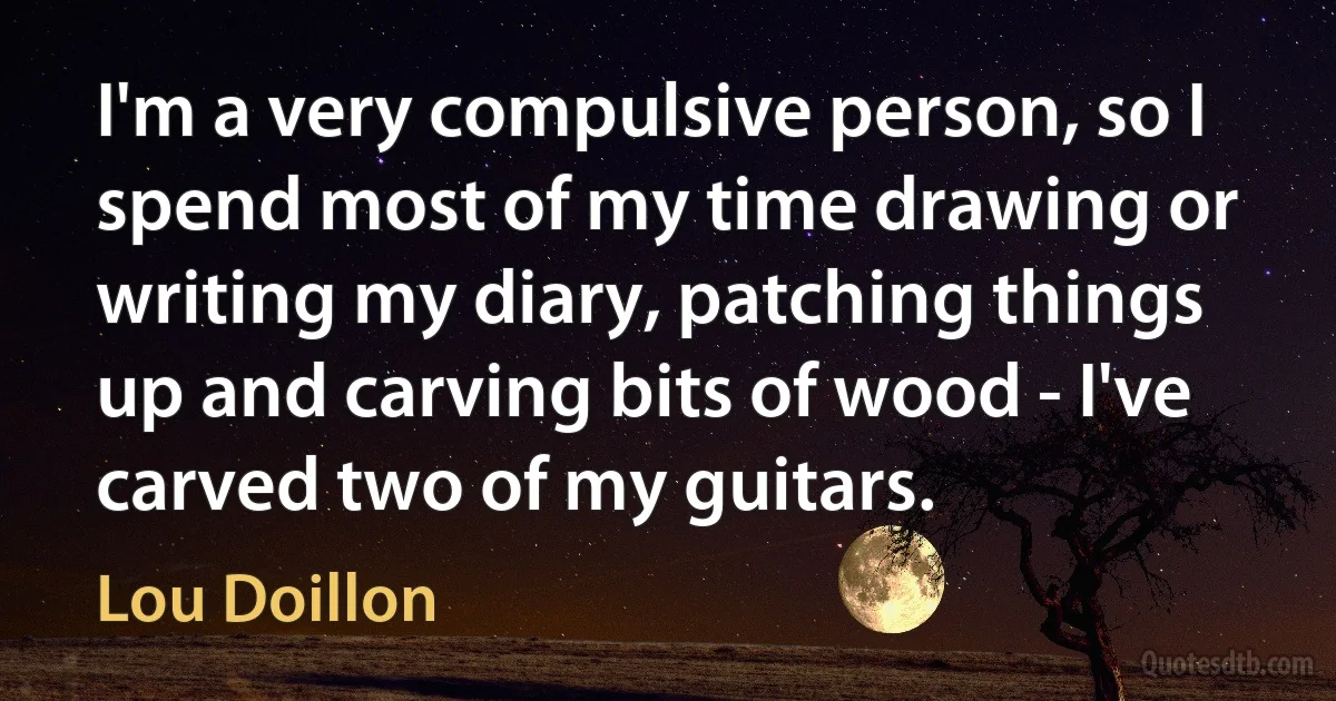 I'm a very compulsive person, so I spend most of my time drawing or writing my diary, patching things up and carving bits of wood - I've carved two of my guitars. (Lou Doillon)