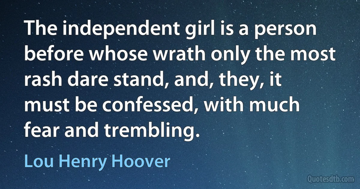 The independent girl is a person before whose wrath only the most rash dare stand, and, they, it must be confessed, with much fear and trembling. (Lou Henry Hoover)