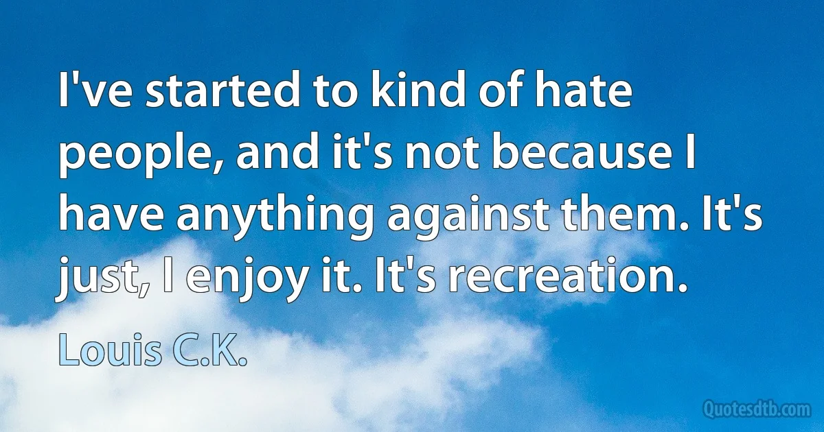 I've started to kind of hate people, and it's not because I have anything against them. It's just, I enjoy it. It's recreation. (Louis C.K.)