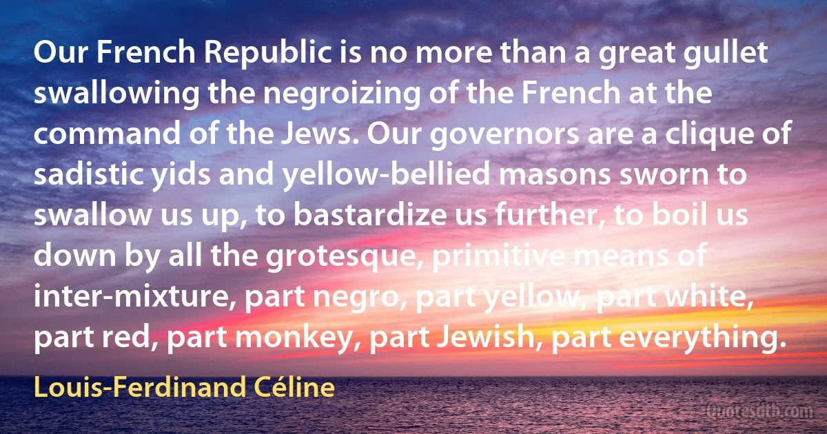 Our French Republic is no more than a great gullet swallowing the negroizing of the French at the command of the Jews. Our governors are a clique of sadistic yids and yellow-bellied masons sworn to swallow us up, to bastardize us further, to boil us down by all the grotesque, primitive means of inter-mixture, part negro, part yellow, part white, part red, part monkey, part Jewish, part everything. (Louis-Ferdinand Céline)