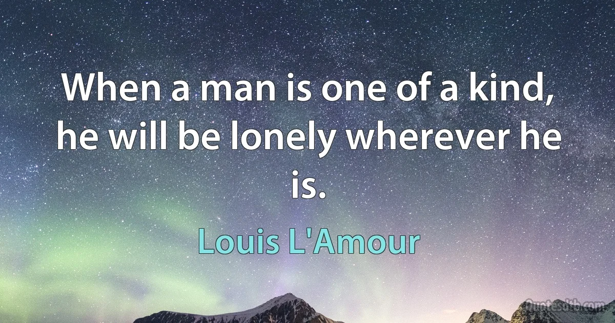 When a man is one of a kind, he will be lonely wherever he is. (Louis L'Amour)