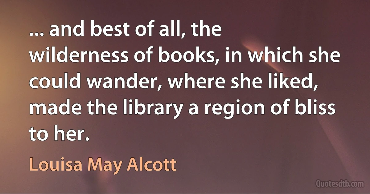 ... and best of all, the wilderness of books, in which she could wander, where she liked, made the library a region of bliss to her. (Louisa May Alcott)