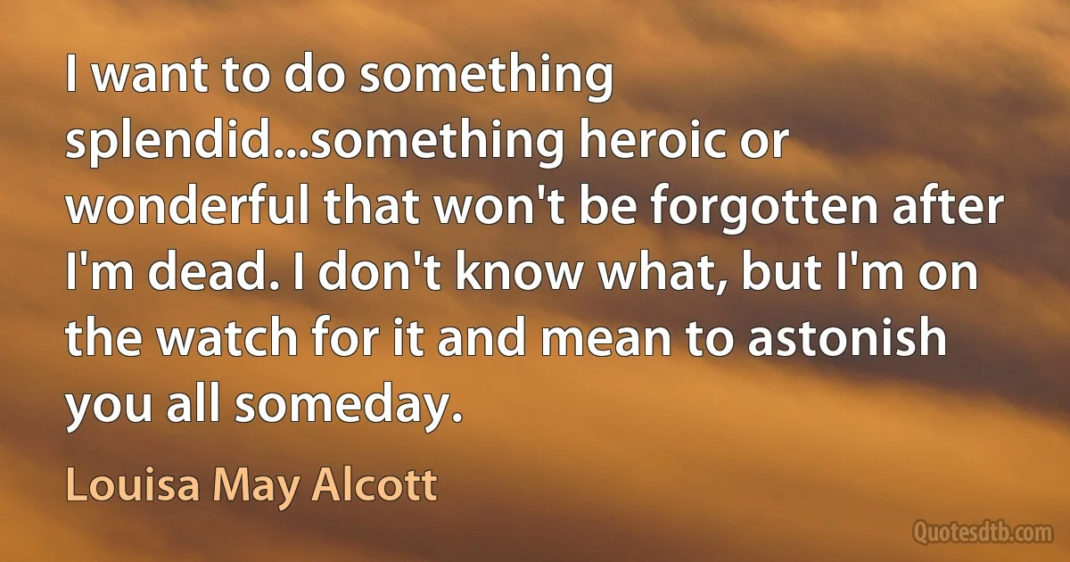 I want to do something splendid...something heroic or wonderful that won't be forgotten after I'm dead. I don't know what, but I'm on the watch for it and mean to astonish you all someday. (Louisa May Alcott)