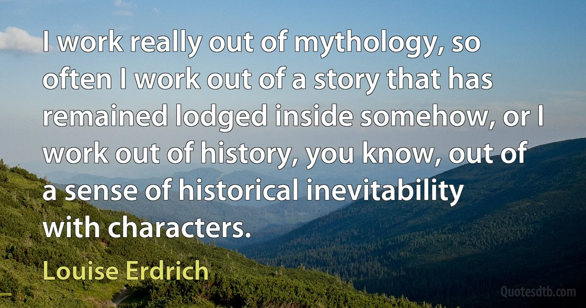 I work really out of mythology, so often I work out of a story that has remained lodged inside somehow, or I work out of history, you know, out of a sense of historical inevitability with characters. (Louise Erdrich)