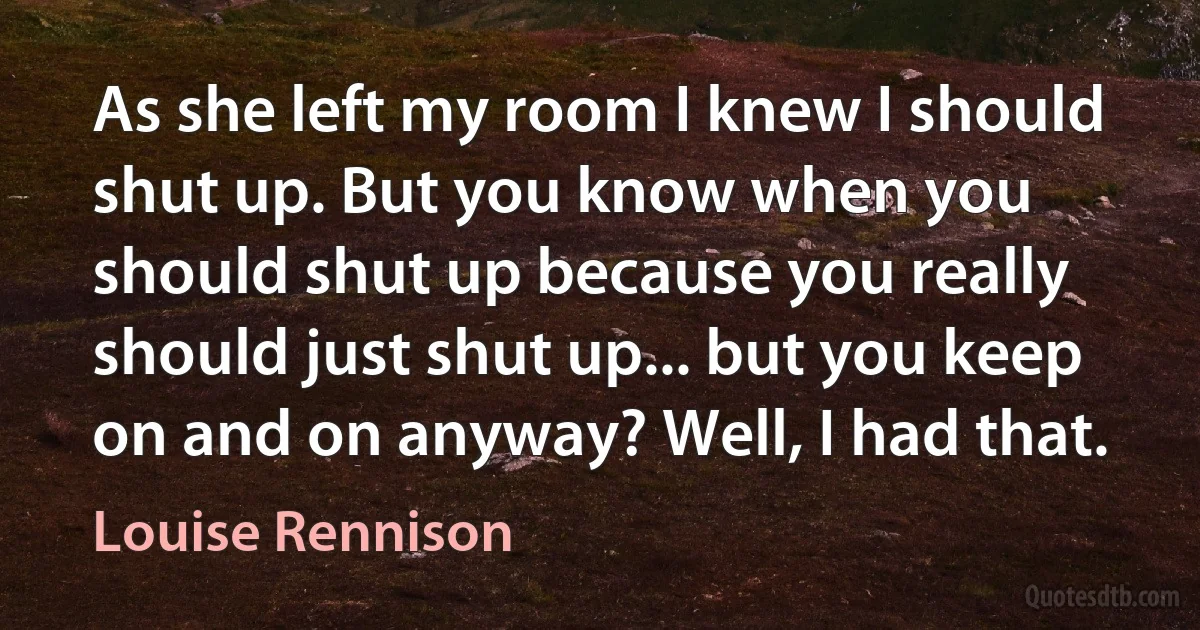 As she left my room I knew I should shut up. But you know when you should shut up because you really should just shut up... but you keep on and on anyway? Well, I had that. (Louise Rennison)