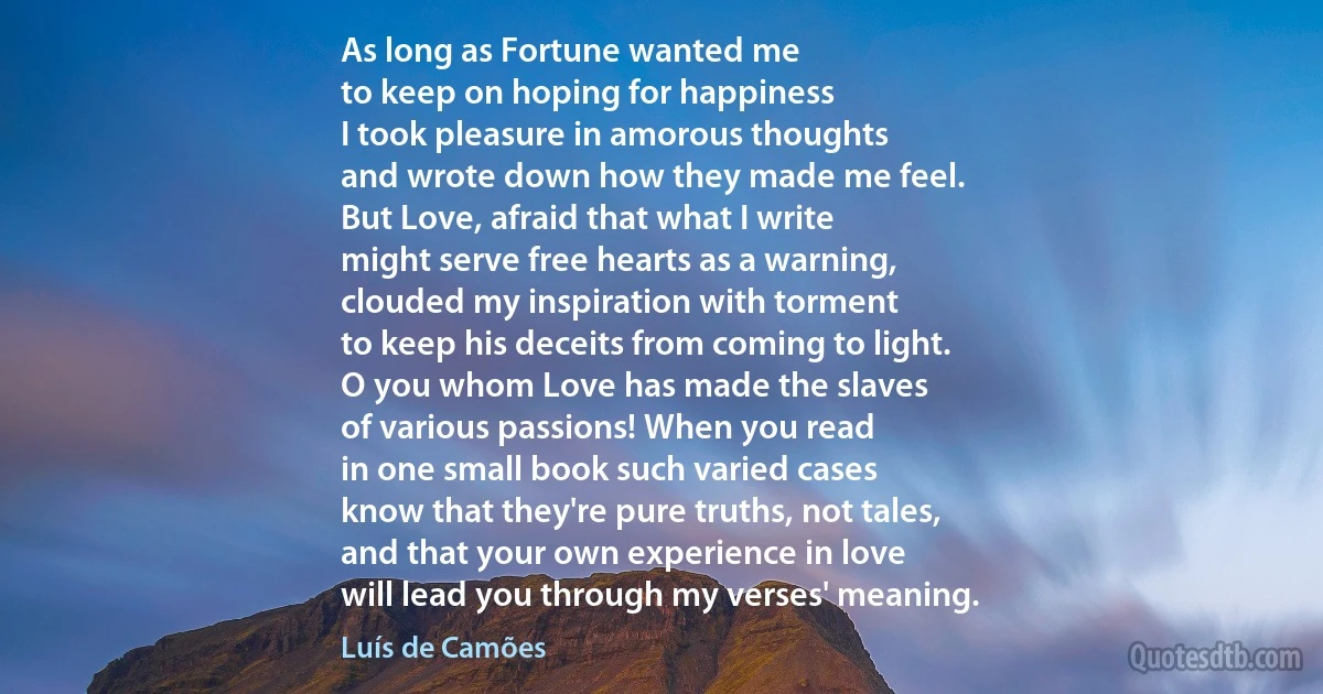 As long as Fortune wanted me
to keep on hoping for happiness
I took pleasure in amorous thoughts
and wrote down how they made me feel.
But Love, afraid that what I write
might serve free hearts as a warning,
clouded my inspiration with torment
to keep his deceits from coming to light.
O you whom Love has made the slaves
of various passions! When you read
in one small book such varied cases
know that they're pure truths, not tales,
and that your own experience in love
will lead you through my verses' meaning. (Luís de Camões)