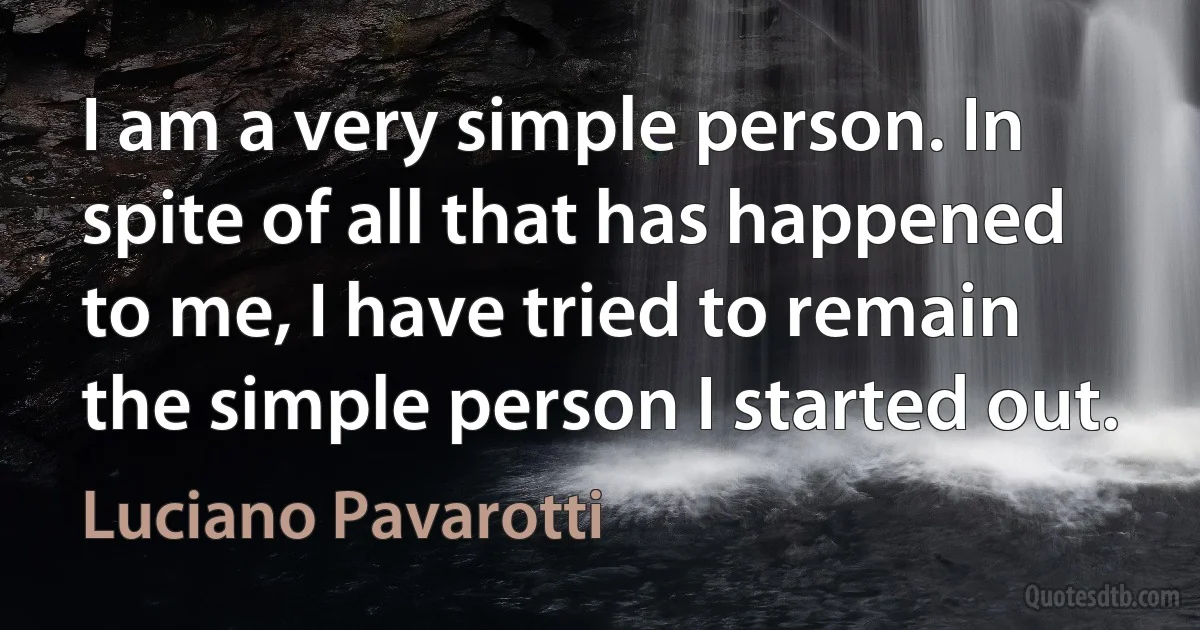 I am a very simple person. In spite of all that has happened to me, I have tried to remain the simple person I started out. (Luciano Pavarotti)