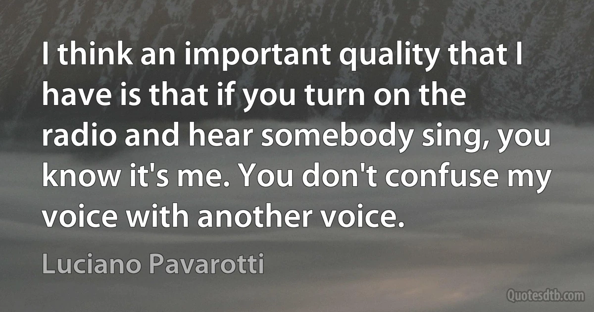 I think an important quality that I have is that if you turn on the radio and hear somebody sing, you know it's me. You don't confuse my voice with another voice. (Luciano Pavarotti)