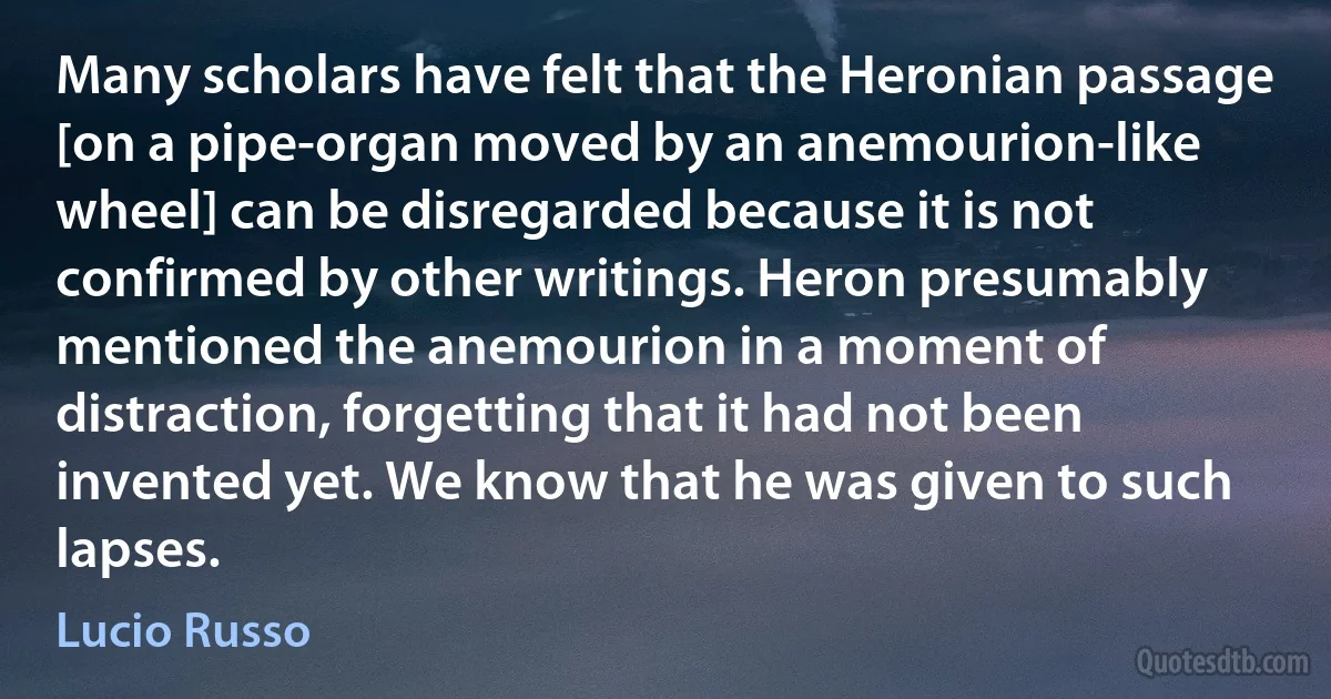 Many scholars have felt that the Heronian passage [on a pipe-organ moved by an anemourion-like wheel] can be disregarded because it is not confirmed by other writings. Heron presumably mentioned the anemourion in a moment of distraction, forgetting that it had not been invented yet. We know that he was given to such lapses. (Lucio Russo)