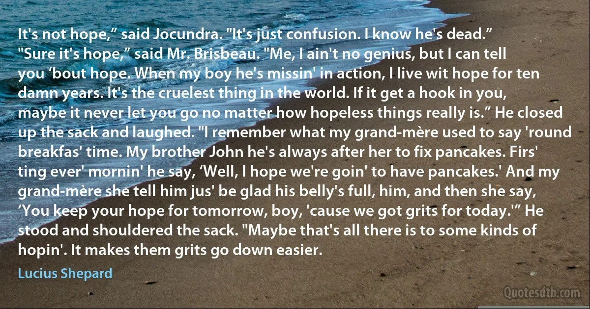 It's not hope,” said Jocundra. "It's just confusion. I know he's dead.”
"Sure it's hope,” said Mr. Brisbeau. "Me, I ain't no genius, but I can tell you ‘bout hope. When my boy he's missin' in action, I live wit hope for ten damn years. It's the cruelest thing in the world. If it get a hook in you, maybe it never let you go no matter how hopeless things really is.” He closed up the sack and laughed. "I remember what my grand-mère used to say 'round breakfas' time. My brother John he's always after her to fix pancakes. Firs' ting ever' mornin' he say, ‘Well, I hope we're goin' to have pancakes.' And my grand-mère she tell him jus' be glad his belly's full, him, and then she say, ‘You keep your hope for tomorrow, boy, 'cause we got grits for today.'” He stood and shouldered the sack. "Maybe that's all there is to some kinds of hopin'. It makes them grits go down easier. (Lucius Shepard)