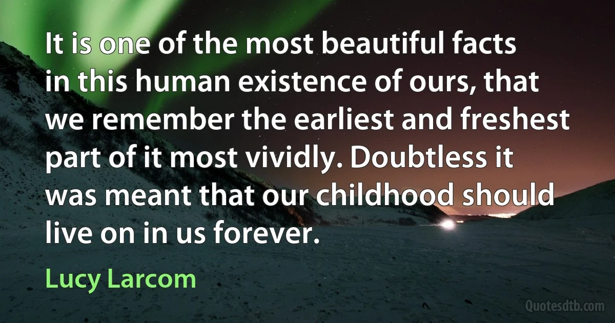 It is one of the most beautiful facts in this human existence of ours, that we remember the earliest and freshest part of it most vividly. Doubtless it was meant that our childhood should live on in us forever. (Lucy Larcom)