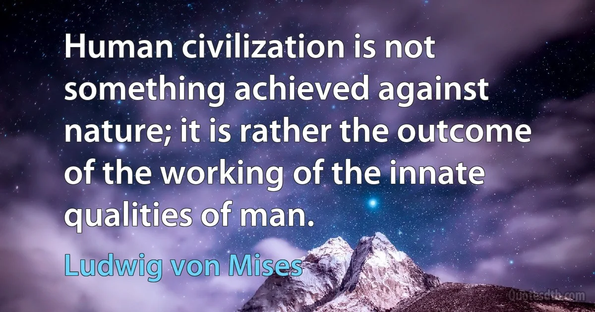 Human civilization is not something achieved against nature; it is rather the outcome of the working of the innate qualities of man. (Ludwig von Mises)