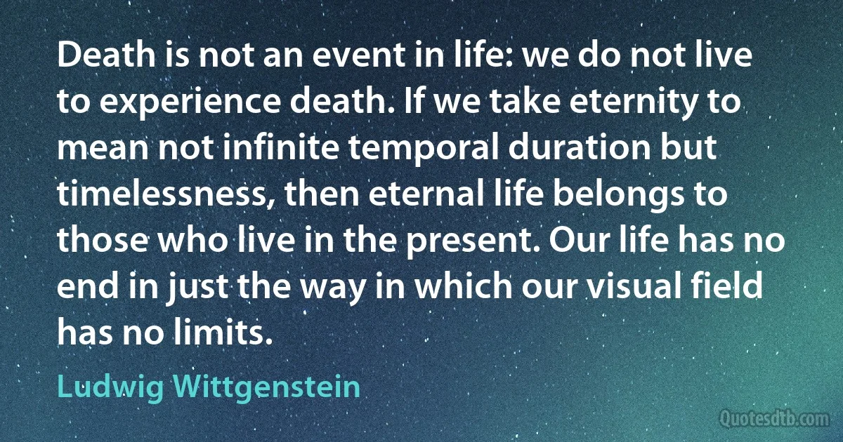 Death is not an event in life: we do not live to experience death. If we take eternity to mean not infinite temporal duration but timelessness, then eternal life belongs to those who live in the present. Our life has no end in just the way in which our visual field has no limits. (Ludwig Wittgenstein)