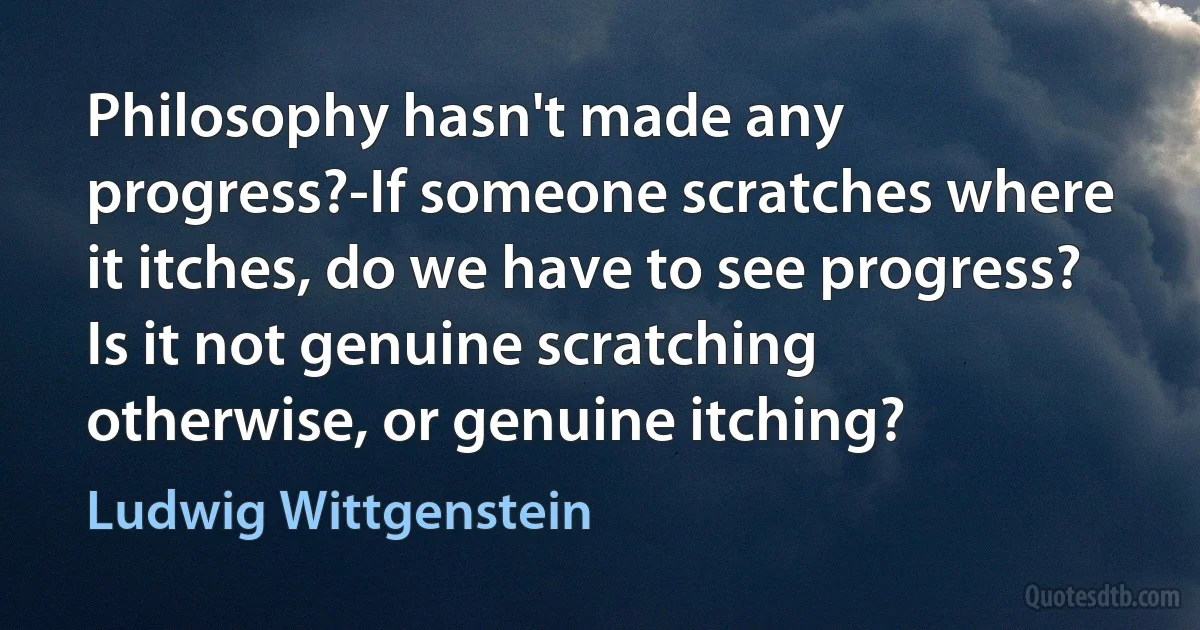 Philosophy hasn't made any progress?-If someone scratches where it itches, do we have to see progress? Is it not genuine scratching otherwise, or genuine itching? (Ludwig Wittgenstein)