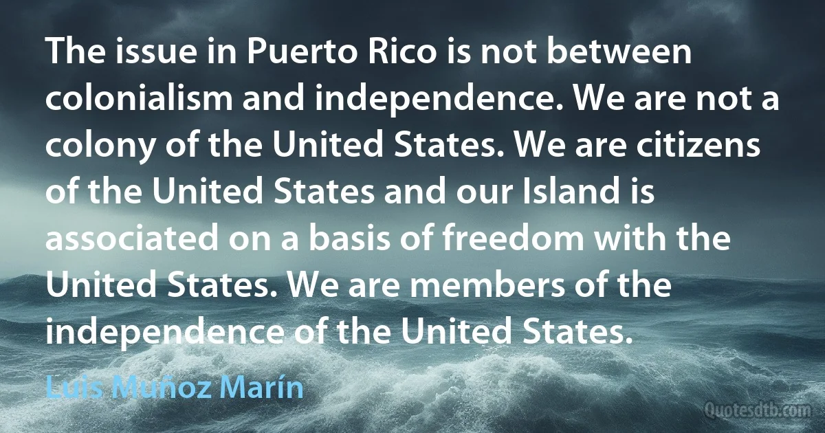 The issue in Puerto Rico is not between colonialism and independence. We are not a colony of the United States. We are citizens of the United States and our Island is associated on a basis of freedom with the United States. We are members of the independence of the United States. (Luis Muñoz Marín)