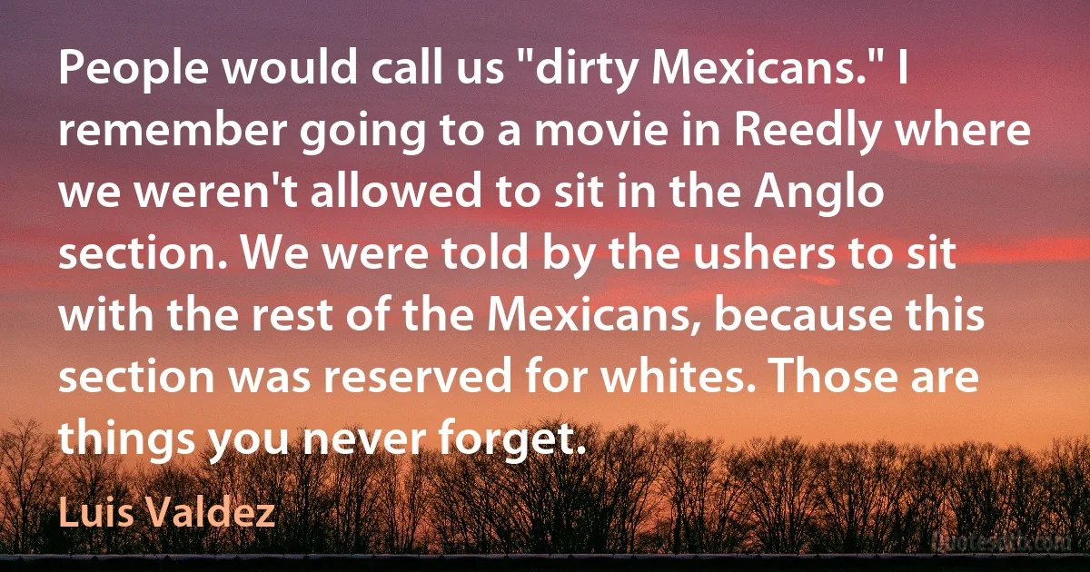 People would call us "dirty Mexicans." I remember going to a movie in Reedly where we weren't allowed to sit in the Anglo section. We were told by the ushers to sit with the rest of the Mexicans, because this section was reserved for whites. Those are things you never forget. (Luis Valdez)