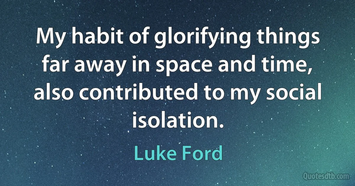 My habit of glorifying things far away in space and time, also contributed to my social isolation. (Luke Ford)