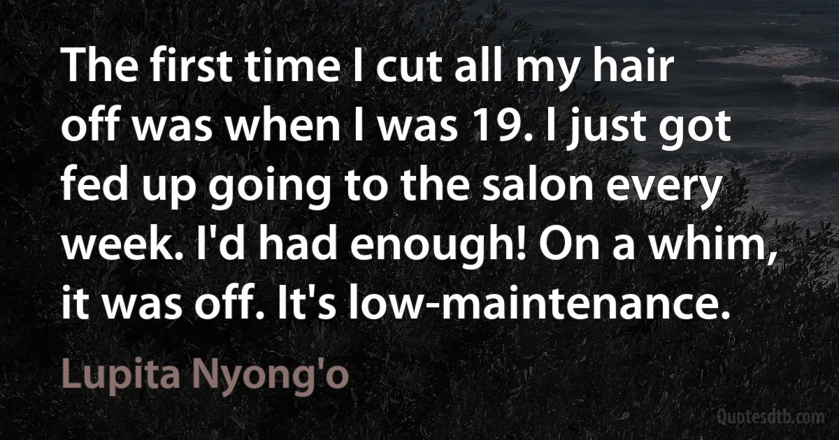 The first time I cut all my hair off was when I was 19. I just got fed up going to the salon every week. I'd had enough! On a whim, it was off. It's low-maintenance. (Lupita Nyong'o)