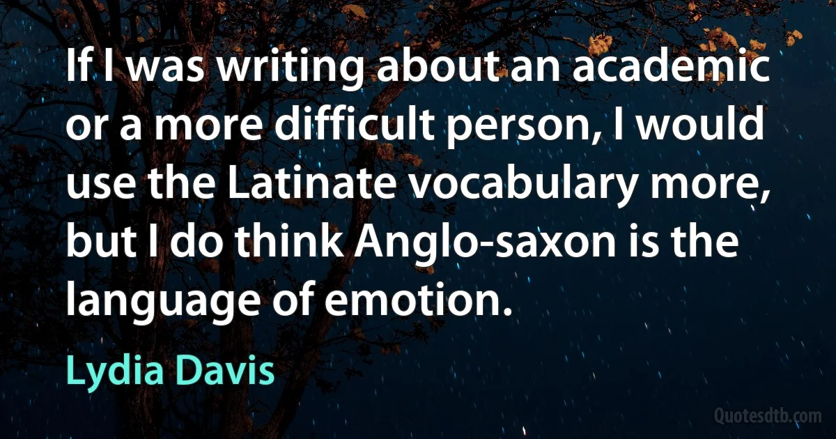 If I was writing about an academic or a more difficult person, I would use the Latinate vocabulary more, but I do think Anglo-saxon is the language of emotion. (Lydia Davis)