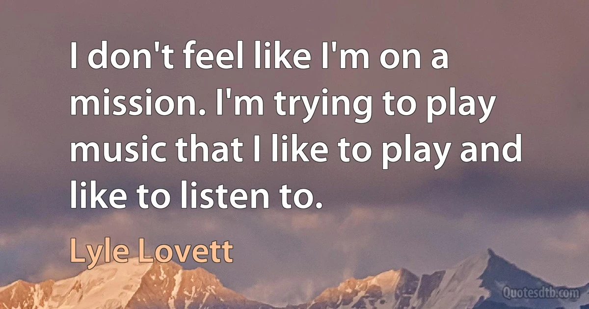 I don't feel like I'm on a mission. I'm trying to play music that I like to play and like to listen to. (Lyle Lovett)