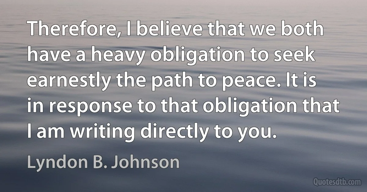 Therefore, I believe that we both have a heavy obligation to seek earnestly the path to peace. It is in response to that obligation that I am writing directly to you. (Lyndon B. Johnson)